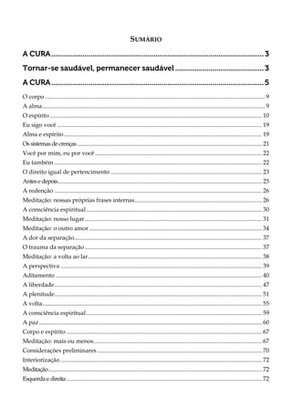 SUMÁRIO
A CURA............................................................................................................3
Tornar-se saudável, permanecer saudável.............................................3
A CURA............................................................................................................5
O corpo ................................................................................................................................................. 9
A alma................................................................................................................................................... 9
O espírito ............................................................................................................................................ 10
Eu sigo você ....................................................................................................................................... 19
Alma e espírito................................................................................................................................... 19
Ossistemasde crenças.......................................................................................................................... 21
Você por mim, eu por você .............................................................................................................. 22
Eu também ......................................................................................................................................... 22
O direito igual de pertencimento .................................................................................................... 23
Antese depois....................................................................................................................................... 25
A redenção ......................................................................................................................................... 26
Meditação: nossas próprias frases internas.................................................................................... 26
A consciência espiritual.................................................................................................................... 30
Meditação: nosso lugar..................................................................................................................... 31
Meditação: o outro amor .................................................................................................................. 34
A dor da separação............................................................................................................................ 37
O trauma da separação..................................................................................................................... 37
Meditação: a volta ao lar................................................................................................................... 38
A perspectiva ..................................................................................................................................... 39
Aditamento ........................................................................................................................................ 40
A liberdade......................................................................................................................................... 47
A plenitude......................................................................................................................................... 51
A volta................................................................................................................................................. 55
A consciência espiritual.................................................................................................................... 59
A paz ................................................................................................................................................... 60
Corpo e espírito ................................................................................................................................. 67
Meditação: mais ou menos............................................................................................................... 67
Considerações preliminares............................................................................................................. 70
Interiorização ..................................................................................................................................... 72
Meditação............................................................................................................................................. 72
Esquerda e direita ................................................................................................................................. 72
 
