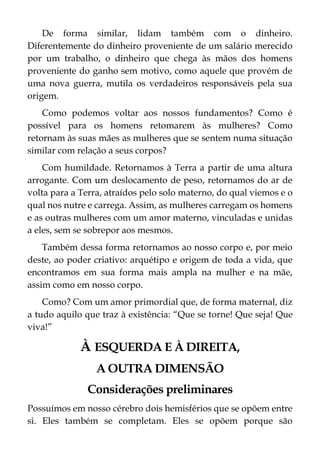 De forma similar, lidam também com o dinheiro.
Diferentemente do dinheiro proveniente de um salário merecido
por um trabalho, o dinheiro que chega às mãos dos homens
proveniente do ganho sem motivo, como aquele que provém de
uma nova guerra, mutila os verdadeiros responsáveis pela sua
origem.
Como podemos voltar aos nossos fundamentos? Como é
possível para os homens retomarem às mulheres? Como
retornam às suas mães as mulheres que se sentem numa situação
similar com relação a seus corpos?
Com humildade. Retornamos à Terra a partir de uma altura
arrogante. Com um deslocamento de peso, retornamos do ar de
volta para a Terra, atraídos pelo solo materno, do qual viemos e o
qual nos nutre e carrega. Assim, as mulheres carregam os homens
e as outras mulheres com um amor materno, vinculadas e unidas
a eles, sem se sobrepor aos mesmos.
Também dessa forma retornamos ao nosso corpo e, por meio
deste, ao poder criativo: arquétipo e origem de toda a vida, que
encontramos em sua forma mais ampla na mulher e na mãe,
assim como em nosso corpo.
Como? Com um amor primordial que, de forma maternal, diz
a tudo aquilo que traz à existência: “Que se torne! Que seja! Que
viva!”
À ESQUERDA E À DIREITA,
A OUTRA DIMENSÃO
Considerações preliminares
Possuímos em nosso cérebro dois hemisférios que se opõem entre
si. Eles também se completam. Eles se opõem porque são
 