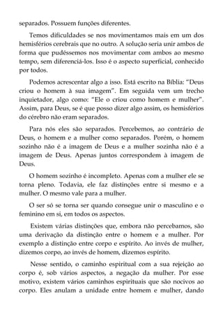 separados. Possuem funções diferentes.
Temos dificuldades se nos movimentamos mais em um dos
hemisférios cerebrais que no outro. A solução seria unir ambos de
forma que pudéssemos nos movimentar com ambos ao mesmo
tempo, sem diferenciá-los. Isso é o aspecto superficial, conhecido
por todos.
Podemos acrescentar algo a isso. Está escrito na Bíblia: “Deus
criou o homem à sua imagem”. Em seguida vem um trecho
inquietador, algo como: “Ele o criou como homem e mulher”.
Assim, para Deus, se é que posso dizer algo assim, os hemisférios
do cérebro não eram separados.
Para nós eles são separados. Percebemos, ao contrário de
Deus, o homem e a mulher como separados. Porém, o homem
sozinho não é a imagem de Deus e a mulher sozinha não é a
imagem de Deus. Apenas juntos correspondem à imagem de
Deus.
O homem sozinho é incompleto. Apenas com a mulher ele se
torna pleno. Todavia, ele faz distinções entre si mesmo e a
mulher. O mesmo vale para a mulher.
O ser só se torna ser quando consegue unir o masculino e o
feminino em si, em todos os aspectos.
Existem várias distinções que, embora não percebamos, são
uma derivação da distinção entre o homem e a mulher. Por
exemplo a distinção entre corpo e espírito. Ao invés de mulher,
dizemos corpo, ao invés de homem, dizemos espírito.
Nesse sentido, o caminho espiritual com a sua rejeição ao
corpo é, sob vários aspectos, a negação da mulher. Por esse
motivo, existem vários caminhos espirituais que são nocivos ao
corpo. Eles anulam a unidade entre homem e mulher, dando
 