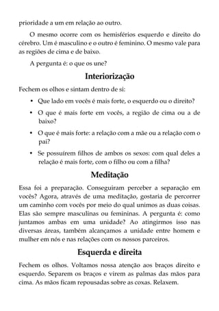 prioridade a um em relação ao outro.
O mesmo ocorre com os hemisférios esquerdo e direito do
cérebro. Um é masculino e o outro é feminino. O mesmo vale para
as regiões de cima e de baixo.
A pergunta é: o que os une?
Interiorização
Fechem os olhos e sintam dentro de si:
• Que lado em vocês é mais forte, o esquerdo ou o direito?
• O que é mais forte em vocês, a região de cima ou a de
baixo?
• O que é mais forte: a relação com a mãe ou a relação com o
pai?
• Se possuírem filhos de ambos os sexos: com qual deles a
relação é mais forte, com o filho ou com a filha?
Meditação
Essa foi a preparação. Conseguiram perceber a separação em
vocês? Agora, através de uma meditação, gostaria de percorrer
um caminho com vocês por meio do qual unimos as duas coisas.
Elas são sempre masculinas ou femininas. A pergunta é: como
juntamos ambas em uma unidade? Ao atingirmos isso nas
diversas áreas, também alcançamos a unidade entre homem e
mulher em nós e nas relações com os nossos parceiros.
Esquerda e direita
Fechem os olhos. Voltamos nossa atenção aos braços direito e
esquerdo. Separem os braços e virem as palmas das mãos para
cima. As mãos ficam repousadas sobre as coxas. Relaxem.
 