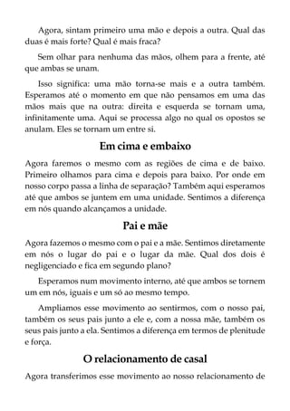 Agora, sintam primeiro uma mão e depois a outra. Qual das
duas é mais forte? Qual é mais fraca?
Sem olhar para nenhuma das mãos, olhem para a frente, até
que ambas se unam.
Isso significa: uma mão torna-se mais e a outra também.
Esperamos até o momento em que não pensamos em uma das
mãos mais que na outra: direita e esquerda se tornam uma,
infinitamente uma. Aqui se processa algo no qual os opostos se
anulam. Eles se tornam um entre si.
Em cima e embaixo
Agora faremos o mesmo com as regiões de cima e de baixo.
Primeiro olhamos para cima e depois para baixo. Por onde em
nosso corpo passa a linha de separação? Também aqui esperamos
até que ambos se juntem em uma unidade. Sentimos a diferença
em nós quando alcançamos a unidade.
Pai e mãe
Agora fazemos o mesmo com o pai e a mãe. Sentimos diretamente
em nós o lugar do pai e o lugar da mãe. Qual dos dois é
negligenciado e fica em segundo plano?
Esperamos num movimento interno, até que ambos se tornem
um em nós, iguais e um só ao mesmo tempo.
Ampliamos esse movimento ao sentirmos, com o nosso pai,
também os seus pais junto a ele e, com a nossa mãe, também os
seus pais junto a ela. Sentimos a diferença em termos de plenitude
e força.
O relacionamento de casal
Agora transferimos esse movimento ao nosso relacionamento de
 