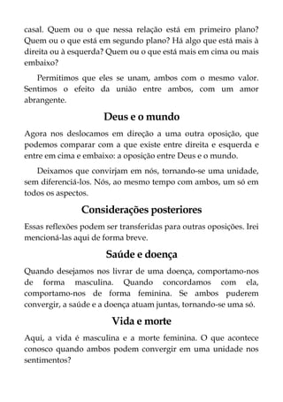 casal. Quem ou o que nessa relação está em primeiro plano?
Quem ou o que está em segundo plano? Há algo que está mais à
direita ou à esquerda? Quem ou o que está mais em cima ou mais
embaixo?
Permitimos que eles se unam, ambos com o mesmo valor.
Sentimos o efeito da união entre ambos, com um amor
abrangente.
Deus e o mundo
Agora nos deslocamos em direção a uma outra oposição, que
podemos comparar com a que existe entre direita e esquerda e
entre em cima e embaixo: a oposição entre Deus e o mundo.
Deixamos que convirjam em nós, tornando-se uma unidade,
sem diferenciá-los. Nós, ao mesmo tempo com ambos, um só em
todos os aspectos.
Considerações posteriores
Essas reflexões podem ser transferidas para outras oposições. Irei
mencioná-las aqui de forma breve.
Saúde e doença
Quando desejamos nos livrar de uma doença, comportamo-nos
de forma masculina. Quando concordamos com ela,
comportamo-nos de forma feminina. Se ambos puderem
convergir, a saúde e a doença atuam juntas, tornando-se uma só.
Vida e morte
Aqui, a vida é masculina e a morte feminina. O que acontece
conosco quando ambos podem convergir em uma unidade nos
sentimentos?
 