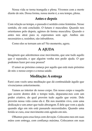 Nossa vida se torna tranquila e plena. Vivemos com a morte
diante de nós. Dessa forma, nossa morte é, a seu tempo, plena.
Antes e depois
Com relação ao tempo, o passado é sentido como feminino. Nesse
sentido, ele está concluído. O futuro é masculino. Quando nos
orientamos pelo depois, agimos de forma masculina. Quando o
antes nos atrai para si, esperamos sem agir. Ambos são
necessários e, sozinhos, são infrutíferos.
Como eles se tornam um só? No momento, agora.
A AJUDA
Imaginem que adentremos esse movimento, que une tudo aquilo
que é separado, e que alguém venha nos pedir ajuda. O que
podemos fazer por essa pessoa?
O amor ao próximo começa por aquilo que está mais próximo
de nós: o nosso corpo e a nossa saúde.
Meditação: A entrega
Farei com vocês uma meditação que dá continuidade àquilo que
vivenciamos anteriormente.
Vamos ao interior de nosso corpo. Em nosso corpo e naquilo
que ocorre dentro dele o tempo todo, deparamo-nos com um
poder criativo, do qual provém tudo aquilo que existe. Dele
provém nossa vida como ela é. Ele nos mantém vivo, com uma
dedicação e um amor que tudo abrangem. É dele que vem a ajuda
quando algo em nós está passando necessidades. Quando uma
ferida se cura, esse movimento está agindo em nós.
Olhamos para essa força com devoção. Colocamo-nos em suas
mãos com entrega, com confiança máxima. Colocamos em suas
 