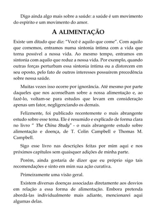 Digo ainda algo mais sobre a saúde: a saúde é um movimento
do espírito e um movimento do amor.
A ALIMENTAÇÃO
Existe um ditado que diz: “Você é aquilo que come”. Com aquilo
que comemos, entramos numa sintonia íntima com a vida que
torna possível a nossa vida. Ao mesmo tempo, entramos em
sintonia com aquilo que reduz a nossa vida. Por exemplo, quando
outras forças perturbam essa sintonia íntima ou a distorcem em
seu oposto, pelo fato de outros interesses possuírem precedência
sobre nossa saúde.
Muitas vezes isso ocorre por ignorância. Até mesmo por parte
daqueles que nos aconselham sobre a nossa alimentação e, ao
fazê-lo, voltam-se para estudos que levam em consideração
apenas um fator, negligenciando os demais.
Felizmente, foi publicado recentemente o mais abrangente
estudo sobre esse tema. Ele é resumido e explicado de forma clara
no livro “ The China Study” - o mais abrangente estudo sobre
alimentação e doença, de T. Colin Campbell e Thomas M.
Campbell.
Sigo esse livro nas descrições feitas por mim aqui e nos
próximos capítulos sem quaisquer adições de minha parte.
Porém, ainda gostaria de dizer que eu próprio sigo tais
recomendações e sinto em mim sua ação curativa.
Primeiramente uma visão geral.
Existem diversas doenças associadas diretamente aos desvios
em relação a essa forma de alimentação. Embora pretenda
abordá-las individualmente mais adiante, mencionarei aqui
algumas delas.
 