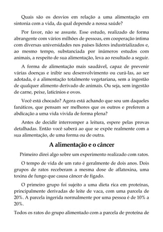 Quais são os desvios em relação a uma alimentação em
sintonia com a vida, da qual depende a nossa saúde?
Por favor, não se assuste. Esse estudo, realizado de forma
abrangente com vários milhões de pessoas, em cooperação íntima
com diversas universidades nos países líderes industrializados e,
ao mesmo tempo, substanciada por inúmeros estudos com
animais, a respeito de sua alimentação, leva ao resultado a seguir.
A forma de alimentação mais saudável, capaz de prevenir
várias doenças e inibir seu desenvolvimento ou curá-las, ao ser
adotada, é a alimentação totalmente vegetariana, sem a ingestão
de qualquer alimento derivado de animais. Ou seja, sem ingestão
de carne, peixe, laticínios e ovos.
Você está chocado? Agora está achando que sou um daqueles
fanáticos, que pensam ser melhores que os outros e preferem a
abdicação a uma vida vivida de forma plena?
Antes de decidir interromper a leitura, espere pelas provas
detalhadas. Então você saberá ao que se expõe realmente com a
sua alimentação, de uma forma ou de outra.
A alimentação e o câncer
Primeiro direi algo sobre um experimento realizado com ratos.
O tempo de vida de um rato é geralmente de dois anos. Dois
grupos de ratos receberam a mesma dose de aflatoxina, uma
toxina de fungo que causa câncer de fígado.
O primeiro grupo foi sujeito a uma dieta rica em proteínas,
principalmente derivadas de leite de vaca, com uma parcela de
20%. A parcela ingerida normalmente por uma pessoa é de 10% a
20%.
Todos os ratos do grupo alimentado com a parcela de proteína de
 