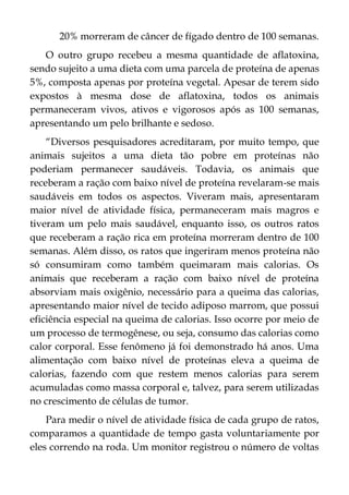 20% morreram de câncer de fígado dentro de 100 semanas.
O outro grupo recebeu a mesma quantidade de aflatoxina,
sendo sujeito a uma dieta com uma parcela de proteína de apenas
5%, composta apenas por proteína vegetal. Apesar de terem sido
expostos à mesma dose de aflatoxina, todos os animais
permaneceram vivos, ativos e vigorosos após as 100 semanas,
apresentando um pelo brilhante e sedoso.
“Diversos pesquisadores acreditaram, por muito tempo, que
animais sujeitos a uma dieta tão pobre em proteínas não
poderiam permanecer saudáveis. Todavia, os animais que
receberam a ração com baixo nível de proteína revelaram-se mais
saudáveis em todos os aspectos. Viveram mais, apresentaram
maior nível de atividade física, permaneceram mais magros e
tiveram um pelo mais saudável, enquanto isso, os outros ratos
que receberam a ração rica em proteína morreram dentro de 100
semanas. Além disso, os ratos que ingeriram menos proteína não
só consumiram como também queimaram mais calorias. Os
animais que receberam a ração com baixo nível de proteína
absorviam mais oxigênio, necessário para a queima das calorias,
apresentando maior nível de tecido adiposo marrom, que possui
eficiência especial na queima de calorias. Isso ocorre por meio de
um processo de termogênese, ou seja, consumo das calorias como
calor corporal. Esse fenômeno já foi demonstrado há anos. Uma
alimentação com baixo nível de proteínas eleva a queima de
calorias, fazendo com que restem menos calorias para serem
acumuladas como massa corporal e, talvez, para serem utilizadas
no crescimento de células de tumor.
Para medir o nível de atividade física de cada grupo de ratos,
comparamos a quantidade de tempo gasta voluntariamente por
eles correndo na roda. Um monitor registrou o número de voltas
 