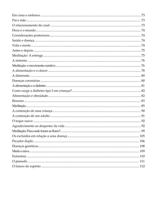Em cima e embaixo ........................................................................................................................... 73
Pai e mãe............................................................................................................................................. 73
O relacionamento de casal ............................................................................................................... 73
Deus e o mundo................................................................................................................................. 74
Considerações posteriores................................................................................................................ 74
Saúde e doença .................................................................................................................................. 74
Vida e morte....................................................................................................................................... 74
Antes e depois.................................................................................................................................... 75
Meditação: A entrega........................................................................................................................ 75
A sintonia ........................................................................................................................................... 76
Meditação:o movimento curativo......................................................................................................... 76
A alimentação e o câncer.................................................................................................................. 78
A dimensão ........................................................................................................................................ 80
Doenças coronárias ........................................................................................................................... 80
Aalimentação eadiabetes .................................................................................................................... 81
Como surge a diabetes tipo I em crianças? .................................................................................... 82
Alimentação e obesidade.................................................................................................................. 82
Resumo ............................................................................................................................................... 83
Meditação............................................................................................................................................. 85
A contenção de uma criança ............................................................................................................ 90
A contenção de um adulto ............................................................................................................... 91
O toque suave .................................................................................................................................... 92
Agradecimento ao despertar da vida ............................................................................................. 92
Meditação:Para onde foramasflores?................................................................................................... 99
Os excluídos em relação a uma doença........................................................................................ 105
Pecador duplo.................................................................................................................................. 106
Doenças genéticas............................................................................................................................ 108
Medo e raiva....................................................................................................................................... 109
Eutanásia .......................................................................................................................................... 110
O passado ......................................................................................................................................... 111
O futuro do espírito ........................................................................................................................ 112
 