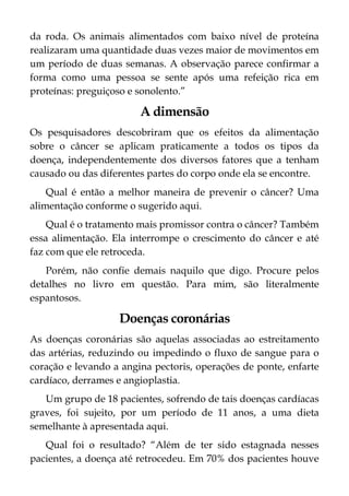da roda. Os animais alimentados com baixo nível de proteína
realizaram uma quantidade duas vezes maior de movimentos em
um período de duas semanas. A observação parece confirmar a
forma como uma pessoa se sente após uma refeição rica em
proteínas: preguiçoso e sonolento.”
A dimensão
Os pesquisadores descobriram que os efeitos da alimentação
sobre o câncer se aplicam praticamente a todos os tipos da
doença, independentemente dos diversos fatores que a tenham
causado ou das diferentes partes do corpo onde ela se encontre.
Qual é então a melhor maneira de prevenir o câncer? Uma
alimentação conforme o sugerido aqui.
Qual é o tratamento mais promissor contra o câncer? Também
essa alimentação. Ela interrompe o crescimento do câncer e até
faz com que ele retroceda.
Porém, não confie demais naquilo que digo. Procure pelos
detalhes no livro em questão. Para mim, são literalmente
espantosos.
Doenças coronárias
As doenças coronárias são aquelas associadas ao estreitamento
das artérias, reduzindo ou impedindo o fluxo de sangue para o
coração e levando a angina pectoris, operações de ponte, enfarte
cardíaco, derrames e angioplastia.
Um grupo de 18 pacientes, sofrendo de tais doenças cardíacas
graves, foi sujeito, por um período de 11 anos, a uma dieta
semelhante à apresentada aqui.
Qual foi o resultado? “Além de ter sido estagnada nesses
pacientes, a doença até retrocedeu. Em 70% dos pacientes houve
 