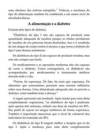 uma abertura das artérias entupidas.” Todavia, a mudança do
tipo de alimentação também foi combinada a um maior nível de
atividades físicas.
A alimentação e a diabetes
Existem dois tipos de diabetes.
“Diabéticos do tipo I não são capazes de produzir uma
quantidade adequada de insulina porque as células produtoras
de insulina de seu pâncreas foram destruídas. Isso é o resultado
de um ataque do corpo contra si mesmo, o que torna a diabetes do
tipo I uma doença autoimune.
Os diabéticos do tipo II são capazes de produzir insulina, mas
esta não cumpre sua tarefa.
Os medicamentos e as operações modernas não são capazes
de curar a diabetes. Como consequência, os diabéticos são
acompanhados por medicamentos e tratamentos médicos
durante toda a vida.
“Porém, há esperança. De fato, há mais que esperança. Os
alimentos que consumimos possuem uma enorme influência
sobre essa doença. Uma alimentação adequada não só previne a
diabetes, como também trata a doença.”
A seguir apresento um resultado. Após mudar para uma dieta
completamente vegetariana, “os diabéticos do tipo I puderam,
após apenas três semanas, reduzir sua dose de insulina em 40%.
Seu perfil de açúcar no sangue melhorou de forma expressiva.
Também é importante mencionar que o nível de colesterol dos
indivíduos foi reduzido em 30%.
Os diabéticos do tipo II reagem melhor a terapias que os do
tipo I. Após a mudança para uma dieta completamente
 