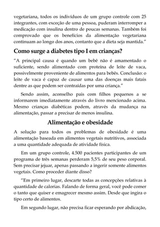 vegetariana, todos os indivíduos de um grupo controle com 25
integrantes, com exceção de uma pessoa, puderam interromper a
medicação com insulina dentro de poucas semanas. Também foi
comprovado que os benefícios da alimentação vegetariana
continuam ao longo dos anos, contanto que a dieta seja mantida.”
Como surge a diabetes tipo I em crianças?
“A principal causa é quando um bebê não é amamentado o
suficiente, sendo alimentado com proteína de leite de vaca,
possivelmente proveniente de alimentos para bebês. Conclusão: o
leite de vaca é capaz de causar uma das doenças mais fatais
dentre as que podem ser contraídas por uma criança.”
Sendo assim, aconselho pais com filhos pequenos a se
informarem imediatamente através do livro mencionado acima.
Mesmo crianças diabéticas podem, através da mudança na
alimentação, passar a precisar de menos insulina.
Alimentação e obesidade
A solução para todos os problemas de obesidade é uma
alimentação baseada em alimentos vegetais nutritivos, associada
a uma quantidade adequada de atividade física.
Em um grupo controle, 4.500 pacientes participantes de um
programa de três semanas perderam 5,5% de seu peso corporal.
Sem precisar jejuar, apenas passando a ingerir somente alimentos
vegetais. Como proceder diante disso?
“Em primeiro lugar, descarte todas as concepções relativas à
quantidade de calorias. Falando de forma geral, você pode comer
o tanto que quiser e emagrecer mesmo assim. Desde que ingira o
tipo certo de alimentos.
Em segundo lugar, não precisa ficar esperando por abdicação,
 