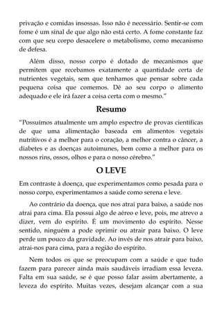 privação e comidas insossas. Isso não é necessário. Sentir-se com
fome é um sinal de que algo não está certo. A fome constante faz
com que seu corpo desacelere o metabolismo, como mecanismo
de defesa.
Além disso, nosso corpo é dotado de mecanismos que
permitem que recebamos exatamente a quantidade certa de
nutrientes vegetais, sem que tenhamos que pensar sobre cada
pequena coisa que comemos. Dê ao seu corpo o alimento
adequado e ele irá fazer a coisa certa com o mesmo.”
Resumo
“Possuímos atualmente um amplo espectro de provas científicas
de que uma alimentação baseada em alimentos vegetais
nutritivos é a melhor para o coração, a melhor contra o câncer, a
diabetes e as doenças autoimunes, bem como a melhor para os
nossos rins, ossos, olhos e para o nosso cérebro.”
O LEVE
Em contraste à doença, que experimentamos como pesada para o
nosso corpo, experimentamos a saúde como serena e leve.
Ao contrário da doença, que nos atrai para baixo, a saúde nos
atrai para cima. Ela possui algo de aéreo e leve, pois, me atrevo a
dizer, vem do espírito. É um movimento do espírito. Nesse
sentido, ninguém a pode oprimir ou atrair para baixo. O leve
perde um pouco da gravidade. Ao invés de nos atrair para baixo,
atrai-nos para cima, para a região do espírito.
Nem todos os que se preocupam com a saúde e que tudo
fazem para parecer ainda mais saudáveis irradiam essa leveza.
Falta em sua saúde, se é que posso falar assim abertamente, a
leveza do espírito. Muitas vezes, desejam alcançar com a sua
 