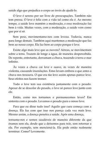 saúde algo que prejudica o corpo ao invés de ajudá-lo.
O leve é sereno por ser livre de preocupações. Também não
tem pressa. O leve é feliz com a vida tal como ela é. Ao mesmo
tempo, a saúde leve mantém a moderação, e essa moderação faz
bem à vida. Muitas vezes, com a moderação, a saúde vem como
que por si só.
Sem peso, movimentamo-nos com leveza. Todavia, nunca
para longe demais. Também aqui mantemos a moderação que faz
bem ao nosso corpo. Ela faz bem ao corpo porque é leve.
Existe algo mais leve que as nuvens? Aéreas, se movimentam
sobre a terra. Trazem de longe a água, de maneira despercebida.
De repente, entretanto, derramam a chuva, trazendo à terra o mar
infinito.
Às vezes a chuva cai leve e suave, às vezes de maneira
violenta, causando inundações. Estas levam embora o que antes a
chuva nos trouxera. O que era tão leve assim apenas parece leve.
Seus efeitos nos fazem tremer.
Todo o leve tem sua existência juntamente com o pesado.
Apesar de se descolar do pesado, o leve só parece leve junto com
ele.
Então, como nos tornamos e permanecemos leves? Em
sintonia com o pesado. Levamos o pesado para o nosso leve.
Para que eu disse tudo isso? Aquilo que cura começa com a
doença. Ela faz com que isso nos pareça cada vez mais leve.
Mesmo assim, a doença penetra a saúde. Após uma doença,
tornamo-nos e somos saudáveis de maneira diferente da que
éramos sem ela, desde que a deixemos para trás, sem retornar a
ela. Por exemplo, sem mencioná-la. Ela pode então realmente
terminar. Como? Levemente.
 