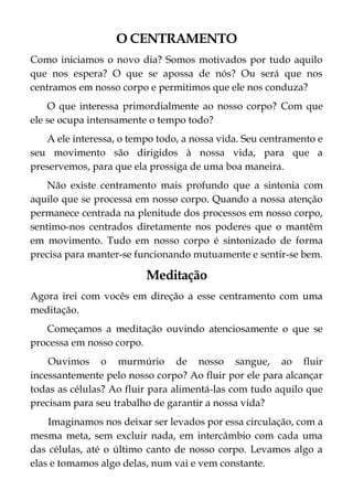O CENTRAMENTO
Como iniciamos o novo dia? Somos motivados por tudo aquilo
que nos espera? O que se apossa de nós? Ou será que nos
centramos em nosso corpo e permitimos que ele nos conduza?
O que interessa primordialmente ao nosso corpo? Com que
ele se ocupa intensamente o tempo todo?
A ele interessa, o tempo todo, a nossa vida. Seu centramento e
seu movimento são dirigidos à nossa vida, para que a
preservemos, para que ela prossiga de uma boa maneira.
Não existe centramento mais profundo que a sintonia com
aquilo que se processa em nosso corpo. Quando a nossa atenção
permanece centrada na plenitude dos processos em nosso corpo,
sentimo-nos centrados diretamente nos poderes que o mantêm
em movimento. Tudo em nosso corpo é sintonizado de forma
precisa para manter-se funcionando mutuamente e sentir-se bem.
Meditação
Agora irei com vocês em direção a esse centramento com uma
meditação.
Começamos a meditação ouvindo atenciosamente o que se
processa em nosso corpo.
Ouvimos o murmúrio de nosso sangue, ao fluir
incessantemente pelo nosso corpo? Ao fluir por ele para alcançar
todas as células? Ao fluir para alimentá-las com tudo aquilo que
precisam para seu trabalho de garantir a nossa vida?
Imaginamos nos deixar ser levados por essa circulação, com a
mesma meta, sem excluir nada, em intercâmbio com cada uma
das células, até o último canto de nosso corpo. Levamos algo a
elas e tomamos algo delas, num vai e vem constante.
 