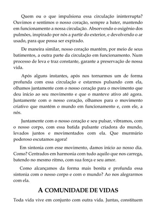 Quem ou o que impulsiona essa circulação ininterrupta?
Ouvimos e sentimos o nosso coração, sempre a bater, mantendo
em funcionamento a nossa circulação. Absorvendo o oxigênio dos
pulmões, inspirado por nós a partir do exterior, e devolvendo o ar
usado, para que possa ser expirado.
De maneira similar, nosso coração mantém, por meio de seus
batimentos, a outra parte da circulação em funcionamento. Num
processo de leva e traz constante, garante a preservação de nossa
vida.
Após alguns instantes, após nos tornarmos um de forma
profunda com essa circulação e estarmos pulsando com ela,
olhamos juntamente com o nosso coração para o movimento que
deu início ao seu movimento e que o manteve ativo até agora.
Juntamente com o nosso coração, olhamos para o movimento
criativo que mantém o mundo em funcionamento e, com ele, a
nós.
Juntamente com o nosso coração e seu pulsar, vibramos, com
o nosso corpo, com essa batida pulsante criadora do mundo,
levados juntos e movimentados com ela. Que murmúrio
poderoso escutamos agora!
Em sintonia com esse movimento, damos início ao nosso dia.
Como? Centrados em harmonia com tudo aquilo que nos carrega,
batendo no mesmo ritmo, com sua força e seu amor.
Como alcançamos da forma mais bonita e profunda essa
sintonia com o nosso corpo e com o mundo? Ao nos alegrarmos
com ela.
A COMUNIDADE DE VIDAS
Toda vida vive em conjunto com outra vida. Juntas, constituem
 
