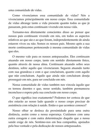 uma comunidade de vidas.
Como vivenciamos essa comunidade de vidas? Nós a
vivenciamos principalmente em nosso corpo. Essa comunidade
de vidas abrange tanto a vida presente quanto todas as que já
passaram, pois estas continuam vivendo em nossa vida.
Tornamo-nos diretamente conscientes disso ao pensar que
nossos pais continuam vivendo em nós, em todos os aspectos
relativos ao que são e ao que foram, independentemente de ainda
estarem vivos ou não. Somos os nossos pais. Mesmo após a sua
morte continuamos pertencendo à mesma comunidade de vidas
que eles.
O mesmo vale para os nossos antepassados. Eles continuam
atuando em nosso corpo, tanto em sentido diretamente físico,
quanto através de nossa alma. Continuam atuando sobre seus
destinos, sobre aquilo que vivenciaram. Seguem atuando tanto
com sua grandeza e com o que concluíram, quanto com aquilo
que não concluíram. Aquilo que ainda não concluíram deseja
prosseguir em nós, para ser concluído em nós.
Nossa comunidade de vidas também nos vincula àquilo que
os tornou doentes e que, nesse sentido, também permaneceu
inconcluso e espera pela sua conclusão em nosso corpo.
O que significa isso exatamente? Podemos ter certeza de que
eles estarão ao nosso lado quando o nosso corpo precisar de
assistência com relação à saúde. Então o que acontece conosco?
Nosso olhar se desloca da proximidade para uma outra
distância, assim como a nossa esperança. Cuidamos com uma
outra coragem e com outra determinação daquilo que a nossa
saúde exige de nós. Sentimo-nos em boa companhia, apoiados
pela boa vontade e pela dedicação de nossos antepassados.
 