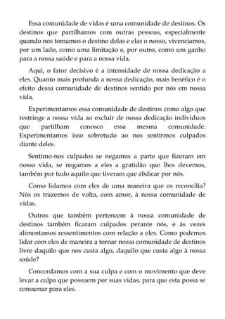 Essa comunidade de vidas é uma comunidade de destinos. Os
destinos que partilhamos com outras pessoas, especialmente
quando nos tomamos o destino delas e elas o nosso, vivenciamos,
por um lado, como uma limitação e, por outro, como um ganho
para a nossa saúde e para a nossa vida.
Aqui, o fator decisivo é a intensidade de nossa dedicação a
eles. Quanto mais profunda a nossa dedicação, mais benéfico é o
efeito dessa comunidade de destinos sentido por nós em nossa
vida.
Experimentamos essa comunidade de destinos como algo que
restringe a nossa vida ao excluir de nossa dedicação indivíduos
que partilham conosco essa mesma comunidade.
Experimentamos isso sobretudo ao nos sentirmos culpados
diante deles.
Sentimo-nos culpados se negamos a parte que fizeram em
nossa vida, se negamos a eles a gratidão que lhes devemos,
também por tudo aquilo que tiveram que abdicar por nós.
Como lidamos com eles de uma maneira que os reconcilia?
Nós os trazemos de volta, com amor, à nossa comunidade de
vidas.
Outros que também pertencem à nossa comunidade de
destinos também ficaram culpados perante nós, e às vezes
alimentamos ressentimentos com relação a eles. Como podemos
lidar com eles de maneira a tornar nossa comunidade de destinos
livre daquilo que nos custa algo, daquilo que custa algo à nossa
saúde?
Concordamos com a sua culpa e com o movimento que deve
levar a culpa que possuem por suas vidas, para que esta possa se
consumar para eles.
 