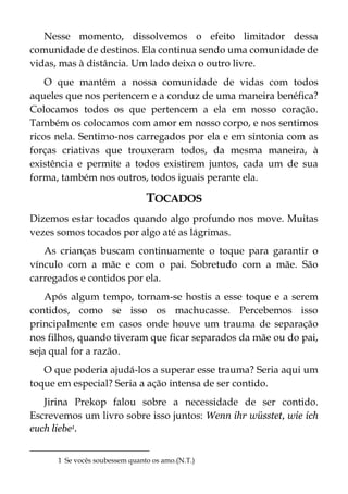 Nesse momento, dissolvemos o efeito limitador dessa
comunidade de destinos. Ela continua sendo uma comunidade de
vidas, mas à distância. Um lado deixa o outro livre.
O que mantém a nossa comunidade de vidas com todos
aqueles que nos pertencem e a conduz de uma maneira benéfica?
Colocamos todos os que pertencem a ela em nosso coração.
Também os colocamos com amor em nosso corpo, e nos sentimos
ricos nela. Sentimo-nos carregados por ela e em sintonia com as
forças criativas que trouxeram todos, da mesma maneira, à
existência e permite a todos existirem juntos, cada um de sua
forma, também nos outros, todos iguais perante ela.
TOCADOS
Dizemos estar tocados quando algo profundo nos move. Muitas
vezes somos tocados por algo até as lágrimas.
As crianças buscam continuamente o toque para garantir o
vínculo com a mãe e com o pai. Sobretudo com a mãe. São
carregados e contidos por ela.
Após algum tempo, tornam-se hostis a esse toque e a serem
contidos, como se isso os machucasse. Percebemos isso
principalmente em casos onde houve um trauma de separação
nos filhos, quando tiveram que ficar separados da mãe ou do pai,
seja qual for a razão.
O que poderia ajudá-los a superar esse trauma? Seria aqui um
toque em especial? Seria a ação intensa de ser contido.
Jirina Prekop falou sobre a necessidade de ser contido.
Escrevemos um livro sobre isso juntos: Wenn ihr wüsstet, wie ich
euch liebe1.
1 Se vocês soubessem quanto os amo.(N.T.)
 