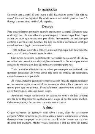 INTRODUÇÃO
De onde vem a cura? O que levou a ela? Ela está no corpo? Ela está na
alma? Ela está no espírito? De onde veio o necessário para a cura? A
doença e a cura vêm, no final, do espírito.
O corpo
Para onde olhamos primeiro quando precisamos da cura? Olhamos para
onde algo dói. Ou seja, olhamos primeiro para o nosso corpo. É no corpo,
acima de tudo, que esperamos por alívio. Procuramos um médico que
conheça o corpo e suas funções. Ele nos examina e encontra o local que
está doendo e o órgão que está sofrendo.
Trata do local dolorido e fornece ajuda ao órgão que não desempenha
mais, parcial ou totalmente, suas funções.
Que meios ele utiliza no tratamento necessário para a cura? Ele utiliza
os meios que possui à sua disposição como médico. Por exemplo, meios
capazes de retirar a dor. Isso já é um alívio enorme para nós.
Trata de um local ferido com as mãos, por exemplo, endireitando um
membro deslocado. Às vezes corta algo fora ou costura um ferimento,
curando-o com uma pomada.
Às vezes, percebe que nosso corpo está com falta de algum nutriente
ou outra coisa, capaz de restabelecer suas capacidades. Prescreve-nos tais
meios para que os usemos. Principalmente, prescreve-nos meios para
coibir bactérias ou vírus em nosso corpo.
Ao mesmo tempo, sentimo-nos em boas mãos junto a ele. Isto também
nos faz bem. Depositamos confiança nele, o que já nos faz sentir melhor.
Criamos esperança de que esse tratamento nos curará.
A alma
O que acabamos de aprender aqui sobre a cura, além do tratamento
corporal? Além de nosso corpo, nossa alma e nossos sentimentos também
desempenham um papel importante na cura. Também devem ser tratados
de uma boa maneira. Muitas vezes, sentimos a dor na alma de forma
 