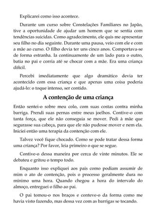 Explicarei como isso acontece.
Durante um curso sobre Constelações Familiares no Japão,
tive a oportunidade de ajudar um homem que se sentia com
tendências suicidas. Como agradecimento, ele quis me apresentar
seu filho no dia seguinte. Durante uma pausa, veio com ele e com
a mãe ao curso. O filho devia ter uns cinco anos. Comportava-se
de forma estranha. Ia continuamente de um lado para o outro,
batia no pai e corria até se chocar com a mãe. Era uma criança
difícil.
Percebi imediatamente que algo dramático devia ter
acontecido com essa criança e que apenas uma coisa poderia
ajudá-lo: o toque intenso, ser contido.
A contenção de uma criança
Então sentei-o sobre meu colo, com suas costas contra minha
barriga. Prendi suas pernas entre meus joelhos. Contive-o com
tanta força, que ele não conseguia se mover. Pedi à mãe que
segurasse sua cabeça, para que ele não pudesse mover e nem ela.
Iniciei então uma terapia da contenção com ele.
Talvez você fique chocado. Como se pode tratar dessa forma
uma criança? Por favor, leia primeiro o que se segue.
Contive-o dessa maneira por cerca de vinte minutos. Ele se
debateu e gritou o tempo todo.
Enquanto isso expliquei aos pais como podiam assumir de
mim o ato de contenção, pois o processo geralmente dura no
mínimo uma hora. Quando chegou a hora do intervalo do
almoço, entreguei o filho ao pai.
O pai tomou-o nos braços e conteve-o da forma como me
havia visto fazendo, mas dessa vez com as barrigas se tocando.
 