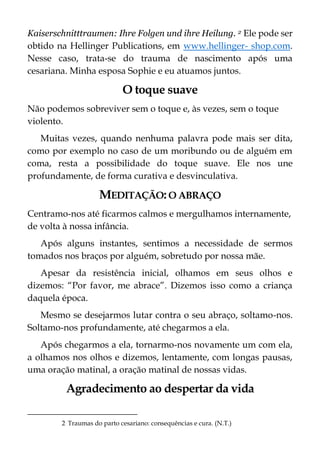 Kaiserschnitttraumen: Ihre Folgen und ihre Heilung. 2 Ele pode ser
obtido na Hellinger Publications, em www.hellinger- shop.com.
Nesse caso, trata-se do trauma de nascimento após uma
cesariana. Minha esposa Sophie e eu atuamos juntos.
O toque suave
Não podemos sobreviver sem o toque e, às vezes, sem o toque
violento.
Muitas vezes, quando nenhuma palavra pode mais ser dita,
como por exemplo no caso de um moribundo ou de alguém em
coma, resta a possibilidade do toque suave. Ele nos une
profundamente, de forma curativa e desvinculativa.
MEDITAÇÃO:O ABRAÇO
Centramo-nos até ficarmos calmos e mergulhamos internamente,
de volta à nossa infância.
Após alguns instantes, sentimos a necessidade de sermos
tomados nos braços por alguém, sobretudo por nossa mãe.
Apesar da resistência inicial, olhamos em seus olhos e
dizemos: “Por favor, me abrace”. Dizemos isso como a criança
daquela época.
Mesmo se desejarmos lutar contra o seu abraço, soltamo-nos.
Soltamo-nos profundamente, até chegarmos a ela.
Após chegarmos a ela, tornarmo-nos novamente um com ela,
a olhamos nos olhos e dizemos, lentamente, com longas pausas,
uma oração matinal, a oração matinal de nossas vidas.
Agradecimento ao despertar da vida
2 Traumas do parto cesariano: consequências e cura. (N.T.)
 