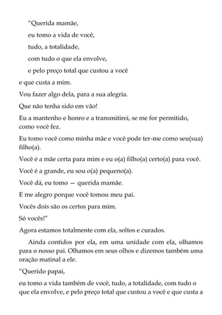 “Querida mamãe,
eu tomo a vida de você,
tudo, a totalidade,
com tudo o que ela envolve,
e pelo preço total que custou a você
e que custa a mim.
Vou fazer algo dela, para a sua alegria.
Que não tenha sido em vão!
Eu a mantenho e honro e a transmitirei, se me for permitido,
como você fez.
Eu tomo você como minha mãe e você pode ter-me como seu(sua)
filho(a).
Você é a mãe certa para mim e eu o(a) filho(a) certo(a) para você.
Você é a grande, eu sou o(a) pequeno(a).
Você dá, eu tomo — querida mamãe.
E me alegro porque você tomou meu pai.
Vocês dois são os certos para mim.
Só vocês!”
Agora estamos totalmente com ela, soltos e curados.
Ainda contidos por ela, em uma unidade com ela, olhamos
para o nosso pai. Olhamos em seus olhos e dizemos também uma
oração matinal a ele.
“Querido papai,
eu tomo a vida também de você, tudo, a totalidade, com tudo o
que ela envolve, e pelo preço total que custou a você e que custa a
 