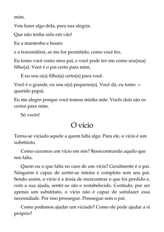 mim.
Vou fazer algo dela, para sua alegria.
Que não tenha sido em vão!
Eu a mantenho e honro
e a transmitirei, se me for permitido, como você fez.
Eu tomo você como meu pai, e você pode ter-me como seu(sua)
filho(a). Você é o pai certo para mim,
E eu sou o(a) filho(a) certo(a) para você.
Você é o grande, eu sou o(a) pequeno(a). Você dá, eu tomo —
querido papai.
Eu me alegro porque você tomou minha mãe. Vocês dois são os
certos para mim.
Só vocês!
O vício
Torna-se viciado aquele a quem falta algo. Para ele, o vício é um
substituto.
Como curamos um vício em nós? Reencontrando aquilo que
nos falta.
Quem ou o que falta no caso de um vício? Geralmente é o pai.
Ninguém é capaz de sentir-se inteiro e completo sem seu pai.
Sendo assim, o vício é a ânsia de reencontrar o que foi perdido e,
com a sua ajuda, sentir-se são e restabelecido. Contudo, por ser
apenas um substituto, o vício não é capaz de satisfazer essa
necessidade. Por isso prossegue. Prossegue sem o pai.
Como podemos ajudar um viciado? Como ele pode ajudar a si
próprio?
 