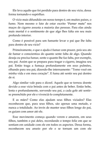 Ele leva aquilo que foi perdido para dentro de seu vício, dessa
forma tornando-o supérfluo.
O vício mais difundido em nosso tempo é, em muitos países, o
fumo. Nem mesmo o fato de estar escrito “Fumar mata” nos
maços de cigarro assusta a maioria das pessoas. Para elas ainda
mais mortal é o sentimento de que algo lhes falta em seu mais
profundo interior.
Como é possível para um fumante levar o pai que lhe falta
para dentro de seu vício?
Primeiramente, o que o ajuda é fumar com prazer, pois seu ato
de fumar o conscientiza do quanto sente falta de algo. Quando
deseja ou precisa fumar, sente o quanto lhe faz falta, por exemplo,
seu pai. Assim que se prepara para tragar o cigarro, imagina seu
pai. Então traga a fumaça profundamente em seus pulmões,
olhando para seu pai, dizendo-lhe internamente: “Tomo você em
minha vida e em meu coração”. E fuma até sentir seu pai dentro
de si.
Algo similar vale para o álcool. Aquele que se tornou doente
devido a esse vício brinda com o pai antes de beber. Então bebe,
lenta e profundamente, sorvendo seu pai, a cada gole até sentir-
se preenchido por ele e vivenciá-lo completamente.
E as mães? Como elas ajudam seus filhos viciados? Elas
reconhecem que, para seus filhos, são apenas uma metade, e
nunca a totalidade. Ao invés de manter seus filhos longe do pai,
os guiam com amor até ele.
Esse movimento começa quando verem e amarem, em seus
filhos, também o pai deles, recordando o tempo feliz em que se
sentiam em unidade com ele em todos os aspectos. Dessa forma,
reconhecem seu anseio por ele e se tornam um com ele
 