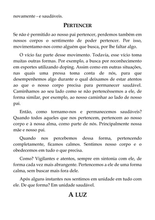 novamente - e saudáveis.
PERTENCER
Se não é permitido ao nosso pai pertencer, perdemos também em
nossos corpos o sentimento de poder pertencer. Por isso,
movimentamo-nos como alguém que busca, por lhe faltar algo.
O vício faz parte desse movimento. Todavia, esse vício toma
muitas outras formas. Por exemplo, a busca por reconhecimento
em esportes utilizando doping. Assim como em outras situações,
nas quais uma pressa toma conta de nós, para que
desempenhemos algo durante o qual deixamos de estar atentos
ao que o nosso corpo precisa para permanecer saudável.
Caminhamos ao seu lado como se não pertencêssemos a ele, de
forma similar, por exemplo, ao nosso caminhar ao lado de nosso
pai.
Então, como tornamo-nos e permanecemos saudáveis?
Quando todos aqueles que nos pertencem, pertencem ao nosso
corpo e à nossa alma, como parte de nós. Principalmente nossa
mãe e nosso pai.
Quando nos percebemos dessa forma, pertencendo
completamente, ficamos calmos. Sentimos nosso corpo e o
obedecemos em tudo o que precisa.
Como? Vigilantes e atentos, sempre em sintonia com ele, de
forma cada vez mais abrangente. Pertencemos a ele de uma forma
calma, sem buscar mais fora dele.
Após alguns instantes nos sentimos em unidade em tudo com
ele. De que forma? Em unidade saudável.
A LUZ
 