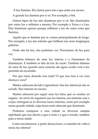 A luz ilumina. Ela clareia para nós o que antes era escuro.
A grande luz ilumina por si só. Por exemplo, o Sol.
Outros tipos de luz não iluminam por si só. São iluminados
por outra luz e refletem a mesma. Por exemplo a Terra e a Lua.
Elas iluminam apenas porque refletem a luz de outra coisa que
ilumina.
Aquilo que se ilumina por si, vemos principalmente de longe.
Por exemplo, a luz das estrelas que brilham nas mais longínquas
galáxias.
Onde não há luz, não podemos ver. Precisamos de luz para
ver.
Também falamos de uma luz interna e a chamamos de
iluminação. E também se fala da luz da razão. Também falamos
de raios de luz quando uma conexão até agora oculta vem à luz
partindo da escuridão.
Por que estou dizendo isso tudo? O que isso tem a ver com
doença e cura?
Muitos adoecem devido à ignorância. Sua luz interna já não se
acende. Eles tateiam no escuro.
Muitos adoecem por seguir uma luz falsa, que os conduz ao
engano. Ao invés de seguirem sua luz interna, em sintonia com o
corpo, entregam-se às diversas luzes externas, como por exemplo
numa grande cidade, cujas luzes mais ofuscam que iluminam.
Podemos comparar a essa cidade os diversos campos
espirituais que nos dizem o que é certo e o que é errado, também
para a nossa saúde.
Como encontramos, a partir dessas luzes, o caminho de volta à
nossa luz interna?
 