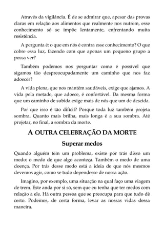 Através da vigilância. É de se admirar que, apesar das provas
claras em relação aos alimentos que realmente nos nutrem, esse
conhecimento só se impõe lentamente, enfrentando muita
resistência.
A pergunta é: o que em nós é contra esse conhecimento? O que
cobre essa luz, fazendo com que apenas um pequeno grupo a
possa ver?
Também podemos nos perguntar como é possível que
sigamos tão despreocupadamente um caminho que nos faz
adoecer?
A vida plena, que nos mantém saudáveis, exige que ajamos. A
vida pela metade, que adoece, é confortável. Da mesma forma
que um caminho de subida exige mais de nós que um de descida.
Por que isso é tão difícil? Porque toda luz também projeta
sombra. Quanto mais brilha, mais longa é a sua sombra. Até
projetar, no final, a sombra da morte.
A OUTRA CELEBRAÇÃO DA MORTE
Superar medos
Quando alguém tem um problema, existe por trás disso um
medo: o medo de que algo aconteça. Também o medo de uma
doença. Por trás desse medo está a ideia de que nós mesmos
devemos agir, como se tudo dependesse de nossa ação.
Imagino, por exemplo, uma situação na qual faço uma viagem
de trem. Este anda por si só, sem que eu tenha que ter medos com
relação a ele. Há outra pessoa que se preocupa para que tudo dê
certo. Podemos, de certa forma, levar as nossas vidas dessa
maneira.
 