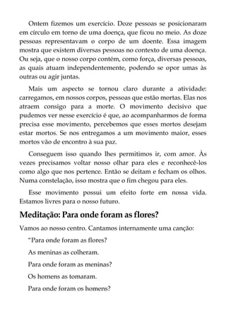 Ontem fizemos um exercício. Doze pessoas se posicionaram
em círculo em torno de uma doença, que ficou no meio. As doze
pessoas representavam o corpo de um doente. Essa imagem
mostra que existem diversas pessoas no contexto de uma doença.
Ou seja, que o nosso corpo contém, como força, diversas pessoas,
as quais atuam independentemente, podendo se opor umas às
outras ou agir juntas.
Mais um aspecto se tornou claro durante a atividade:
carregamos, em nossos corpos, pessoas que estão mortas. Elas nos
atraem consigo para a morte. O movimento decisivo que
pudemos ver nesse exercício é que, ao acompanharmos de forma
precisa esse movimento, percebemos que esses mortos desejam
estar mortos. Se nos entregamos a um movimento maior, esses
mortos vão de encontro à sua paz.
Conseguem isso quando lhes permitimos ir, com amor. Às
vezes precisamos voltar nosso olhar para eles e reconhecê-los
como algo que nos pertence. Então se deitam e fecham os olhos.
Numa constelação, isso mostra que o fim chegou para eles.
Esse movimento possui um efeito forte em nossa vida.
Estamos livres para o nosso futuro.
Meditação: Para onde foram as flores?
Vamos ao nosso centro. Cantamos internamente uma canção:
“Para onde foram as flores?
As meninas as colheram.
Para onde foram as meninas?
Os homens as tomaram.
Para onde foram os homens?
 