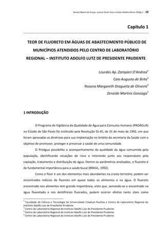 Renata Ribeiro de Araújo, Leonice Seolin Dias e Sandra Medina Benini (Orgs.) - 10
Capítulo 1
TEOR DE FLUORETO EM ÁGUAS DE ABASTECIMENTO PÚBLICO DE
MUNICÍPIOS ATENDIDOS PELO CENTRO DE LABORATÓRIO
REGIONAL – INSTITUTO ADOLFO LUTZ DE PRESIDENTE PRUDENTE
Lourdes Ap. Zampieri D’Andrea2
Caio Augusto de Brito3
Rosana Margareth Dragueta de Oliveira4
Zenaide Martins Gonzaga5
1 INTRODUÇÃO
O Programa de Vigilância da Qualidade de Água para Consumo Humano (PROÁGUA)
no Estado de São Paulo foi instituído pela Resolução SS-45, de 31 de maio de 1992, em que
foram aprovadas as diretrizes para sua implantação no âmbito da secretaria da Saúde com o
objetivo de promover, proteger e preservar a saúde de uma comunidade.
O Proágua possibilita o acompanhamento da qualidade da água consumida pela
população, identificando situações de risco e intervindo junto aos responsáveis pela
captação, tratamento e distribuição de água. Dentre os parâmetros analisados, o fluoreto é
de fundamental importância para a saúde bucal (BRASIL, 1992).
Como o flúor é um dos elementos mais abundantes na crosta terrestre, podem ser
encontrados indícios de fluoreto em quase todos os alimentos e na água. O fluoreto
encontrado nos alimentos tem grande importância, visto que, somando-se o encontrado na
água fluoretada e nos dentifrícios fluorados, podem ocorrer efeitos tanto úteis como
2
Faculdade de Ciência e Tecnologia da Universidade Estadual Paulista e Centro de Laboratório Regional do
Instituto Adolfo Lutz de Presidente Prudente.
3
Centro de Laboratório Regional do Instituto Adolfo Lutz de Presidente Prudente.
4
Centro de Laboratório Regional do Instituto Adolfo Lutz de Presidente Prudente.
5
Centro de Laboratório Regional do Instituto Adolfo Lutz de Presidente Prudente.
 