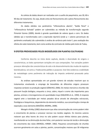 Renata Ribeiro de Araújo, Leonice Seolin Dias e Sandra Medina Benini (Orgs.) - 102
As coletas de dados devem ser realizadas com o auxílio de paquímetro, aos 30, 60 e
90 dias de tratamento. Ou seja, desde antes do florescimento até o pleno florescimento dos
diferentes tratamentos.
Os dados obtidos nos parâmetros “inflorescência aberta”, “botão floral” e
“inflorescência fechada” podem ser submetidos ao método de transformação segundo
Pimentel Gomes (2009), devido à grande quantidade de valores iguais a zero. Os dados
obtidos (p) e transformados com a expressão √(p+0,5) (onde p = valores percentuais do
parâmetro analisado) são submetidos à análise de variância pelo teste F, para avaliação dos
efeitos de cada tratamento, bem como análise do contraste de médias pelo teste de Tukey.
9 EFEITOS PROVOCADOS PELOS BIOSSÓLIDOS EM PLANTAS CULTIVADAS
Conforme descrito no início deste capítulo, devido à diversidade de origens e
características, os lodos apresentam variações em suas composições. Tais variações podem
provocar alterações das características do solo e do desenvolvimento das mudas de espécies
bioindicadoras, tal como a Tradescantia pallida cv purpurea. Este fato evidencia a viabilidade
da metodologia como parâmetro de indicação do impacto ambiental provocado pelos
mesmos.
As análises apresentadas em um grande número de estudos mostram que os
tratamentos envolvendo o emprego de biossólidos de diferentes origens provocam
respostas variáveis na produção vegetal (SÁNCHEZ, 2006). Os metais mercúrio e chumbo não
possuem função biológica, enquanto o zinco, cobre, níquel e cromo são importantes para
plantas, animais e microrganismos em quantidades traço (SIQUEIRA et al., 1994). A resposta
vegetal ante a toxicidade por metais pesados dá-se através de alterações estruturais,
fisiológicas e bioquímicas, dependentes do elemento metálico, sua concentração e tempo de
exposição a esse elemento (MACÊDO; MORRIL, 2008).
Mengel e Kirkby (1982) observaram que altas concentrações de cromo podem inibir
o crescimento de plantas e provocar necrose nos tecidos vegetais. Os mesmos autores
notaram que altos teores de zinco no solo podem causar efeitos tóxicos para plantas,
manifestando-se na diminuição da área foliar, com posterior necrose do tecido e diminuição
do crescimento das raízes (MENGEL; KIRKBY, 1982). Pequenas concentrações de chumbo
ocorrem geralmente em solos e plantas, porém, concentrações maiores que 30 miligramas
 