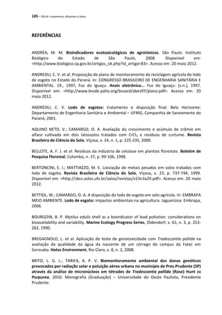 105 - ÁGUA: tratamento, efluentes e lodos
REFERÊNCIAS
ANDRÉA, M. M. Bioindicadores ecotoxicológicos de agrotóxicos. São Paulo: Instituto
Biológico do Estado de São Paulo, 2008. Disponível em:
<http://www.biologico.sp.gov.br/artigos_ok.php?id_artigo=83>. Acesso em: 20 maio 2012.
ANDREOLI, C. V. et al. Proposição de plano de monitoramento da reciclagem agrícola do lodo
de esgoto no Estado do Paraná. In: CONGRESSO BRASILEIRO DE ENGENHARIA SANITÁRIA E
AMBIENTAL. 19., 1997, Foz do Iguaçu. Anais eletrônico... Foz do Iguaçu: [s.n.], 1997.
Disponível em: <http://www.bvsde.paho.org/bvsacd/abes97/plano.pdf>. Acesso em: 20
maio 2012.
ANDREOLI, C. V. Lodo de esgotos: tratamento e disposição final. Belo Horizonte:
Departamento de Engenharia Sanitária e Ambiental – UFMG, Companhia de Saneamento do
Paraná, 2001.
AQUINO NETO, V.; CAMARGO, O. A. Avaliação do crescimento e acúmulo de crômio em
alface cultivada em dois latossolos tratados com CrCl3 e resíduos de curtume. Revista
Brasileira de Ciência do Solo, Viçosa, v. 24, n. 1, p. 225-235, 2000.
BELLOTE, A. F. J. et al. Resíduos da indústria de celulose em plantios florestais. Boletim de
Pesquisa Florestal, Colombo, n. 37, p. 99-106, 1998.
BERTONCINI, E. I.; MATTIAZZO, M. E. Lixiviação de metais pesados em solos tratados com
lodo de esgoto. Revista Brasileira de Ciëncia do Solo, Viçosa, v. 23, p. 737-744, 1999.
Disponível em: <http://sbcs.solos.ufv.br/solos/revistas/v23n3a29.pdf>. Acesso em: 20 maio
2012.
BETTIOL, W.; CAMARGO, O. A. A disposição do lodo de esgoto em solo agrícola. In: EMBRAPA
MEIO AMBIENTE. Lodo de esgoto: impactos ambientais na agricultura. Jaguariúna: Embrapa,
2006.
BOURGOIN, B. P. Mytilus edulis shell as a bioindicator of lead pollution: considerations on
bioavailability and variability. Marine Ecology Progress Series, Oldendorf, v. 61, n. 3, p. 253-
262, 1990.
BREGAGNOLO, L. et al. Aplicação do teste de genotoxicidade com Tradescantia pallida na
avaliação da qualidade da água da nascente de um córrego do campus da Fatec em
Sorocaba. Holos Environment, Rio Claro, v. 8, n. 2, 2008.
BRITO, L. G. L.; TARIFA, A. P. V. Biomonitoramento ambiental dos danos genéticos
provocados por radiação solar e poluição aérea urbana no município de Pres.Prudente (SP)
através da análise de micronúcleos em tétrades de Tradescantia pallida (Rose) Hunt cv
Purpurea. 2010. Monografia (Graduação) – Universidade do Oeste Paulista, Presidente
Prudente.
 