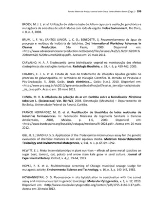 Renata Ribeiro de Araújo, Leonice Seolin Dias e Sandra Medina Benini (Orgs.) - 106
BROSSI, M. J. L. et al. Utilização do sistema teste de Allium cepa para avaliação genotóxica e
mutagênica de amostras de solo tratadas com lodo de esgoto. Holos Environment, Rio Claro,
v. 8, n. 2, 2008.
BRUM, L. F. W.; SANTOS JUNIOR, L. C. O.; BENEDETTI, S. Reaproveitamento da água de
processo e resíduos da indústria de laticínios. 2nd International Workshop Advances in
Cleaner Production. São Paulo, 2009. Disponível em:
<http://www.advancesincleanerproduction.net/second/files/sessoes/4a/5/L.%20F.%20W.%
20Brum%20-%20Resumo%20Exp.pdf>. Acesso em: 20 maio 2012.
CARVALHO, H. A. A Tradescantia como bioindicador vegetal na monitoração dos efeitos
clastogênicos das radiações ionizantes. Radiologia Brasileira, v. 38, n. 6, p. 459-462, 2005.
COLARES, C. J. G. et al. Estudo de caso do tratamento de efluentes líquidos gerados no
processo de galvanoplastia. In: Seminário de Iniciação Científica. 8. Jornada de Pesquisa e
Pós-Graduação. 5, 2010, Goiás. Anais eletrônico... Goiás: [s.n.], 2010. Disponível em:
<http://www.prp.ueg.br/sic2010/apresentacao/trabalhos/pdf/exatas_terra/jornada/estudo
_de_caso.pdf>. Acesso em: 20 maio 2012.
CUNHA, M. R. A influência da poluição do ar em Curitiba sobre o bioindicador Nicotiana
tabacum L. (Solanaceae) Var. Bel-W3. 2004. Dissertação (Mestrado) – Departamento de
Botânica, Universidade Federal do Paraná, Curitiba.
FRANCO HERNÁNDEZ, M. O. et al. Reutilización de biosólidos de lodos residuales de
industrias farmacéuticas. In: Federación Mexicana de Ingeniería Sanitaria y Ciencias
Ambientales, AIDIS, México, p. 1-6, 2000. Disponível em:
<http://www.bvsde.paho.org/bvsaidis/tratagua/mexicona/R-0028.pdf>. Acesso em: 20 maio
2012.
GILL, B. S.; SANDHU, S. S. Application of the Tradescantia micronucleus assay for the genetic
evaluation of chemical mixtures in soil and aqueous media. Mutation Research/Genetic
Toxicology and Environmental Mutagenesis, v, 541, n. 1, p. 65-69, 1992.
HEWITT, E. J. Metal interrelationships in plant nutrition – effects of some metal toxicities on
sugar beet, tomato, oat, potato and arrow stem kale grow in sand culture. Journal of
Experimental Botany, Oxford, v. 4, p. 59-64, 1953.
HOPKE, P. K. et al. Multitechnique screening of Chicago municipal sewage sludge for
mutagenic activity. Environmental Science and Technology, v. 16, n. 3, p. 140-147, 1982.
HOVHANNISYAN, G. G. Fluorescence in situ hybridization in combination with the comet
assay and micronucleus test in genetic toxicology. Molecular Cytogenetics, v. 3, n. 17, 2010.
Disponível em: <http://www.molecularcytogenetics.org/content/pdf/1755-8166-3-17.pdf>.
Acesso em: 20 maio 2012.
 