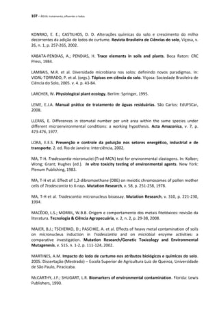 107 - ÁGUA: tratamento, efluentes e lodos
KONRAD, E. E.; CASTILHOS, D. D. Alterações químicas do solo e crescimento do milho
decorrentes da adição de lodos de curtume. Revista Brasileira de Ciências do solo, Viçosa, v.
26, n. 1, p. 257-265, 2002.
KABATA-PENDIAS, A.; PENDIAS, H. Trace elements in soils and plants. Boca Raton: CRC
Press, 1984.
LAMBAIS, M.R. et al. Diversidade microbiana nos solos: definindo novos paradigmas. In:
VIDAL-TORRADO, P. et al. (orgs.). Tópicos em ciência do solo. Viçosa: Sociedade Brasileira de
Ciência do Solo, 2005. v. 4. p. 43-84.
LARCHER, W. Physiological plant ecology. Berlim: Springer, 1995.
LEME, E.J.A. Manual prático de tratamento de águas residuárias. São Carlos: EdUFSCar,
2008.
LLERAS, E. Differences in stomatal number per unit area within the same species under
different microenvironmental conditions: a working hypothesis. Acta Amazonica, v. 7, p.
473-476, 1977.
LORA, E.E.S. Prevenção e controle da poluição nos setores energético, industrial e de
transporte. 2. ed. Rio de Janeiro: Interciência, 2002.
MA, T-H. Tradescantia micronuclei (Trad-MCN) test for environmental clastogens. In: Kolber;
Wong; Grant; Hughes (ed.). In vitro toxicity testing of environmental agents. New York:
Plenum Publishing, 1983.
MA, T-H et al. Effect of 1,2-dibromoethane (DBE) on meiotic chromosomes of pollen mother
cells of Tradescantia to X-rays. Mutation Research, v. 58, p. 251-258, 1978.
MA, T-H et al. Tradescantia micronucleus bioassay. Mutation Research, v. 310, p. 221-230,
1994.
MACÊDO, L.S.; MORRIL, W.B.B. Origem e comportamento dos metais fitotóxicos: revisão da
literatura. Tecnologia & Ciência Agropecuária, v. 2, n. 2, p. 29-38, 2008.
MAJER, B.J.; TSCHERKO, D.; PASCHKE, A. et al. Effects of heavy metal contamination of soils
on micronucleus induction in Tradescantia and on microbial enzyme activities: a
comparative investigation. Mutation Research/Genetic Toxicology and Environmental
Mutagenesis, v. 515, n. 1-2, p. 111-124, 2002.
MARTINES, A.M. Impacto do lodo de curtume nos atributos biológicos e químicos do solo.
2005. Dissertação (Mestrado) – Escola Superior de Agricultura Luiz de Queiroz, Universidade
de São Paulo, Piracicaba.
McCARTHY, J.F.; SHUGART, L.R. Biomarkers of environmental contamination. Florida: Lewis
Publishers, 1990.
 