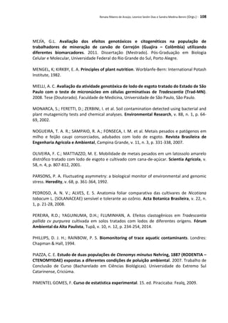 Renata Ribeiro de Araújo, Leonice Seolin Dias e Sandra Medina Benini (Orgs.) - 108
MEJÍA, G.L. Avaliação dos efeitos genotóxicos e citogenéticos na população de
trabalhadores de mineração de carvão de Cerrejón (Guajira – Colômbia) utilizando
diferentes biomarcadores. 2011. Dissertação (Mestrado). Pós-Graduação em Biologia
Celular e Molecular, Universidade Federal do Rio Grande do Sul, Porto Alegre.
MENGEL, K; KIRKBY, E. A. Principles of plant nutrition. Worblanfe-Bern: International Potash
Institute, 1982.
MIELLI, A. C. Avaliação da atividade genotóxica de lodo de esgoto tratado do Estado de São
Paulo com o teste de micronúcleo em células germinativas de Tradescantia (Trad-MN).
2008. Tese (Doutorado). Faculdade de Medicina, Universidade de São Paulo, São Paulo.
MONARCA, S.; FERETTI, D.; ZERBINI, I. et al. Soil contamination detected using bacterial and
plant mutagenicity tests and chemical analyses. Environmental Research, v. 88, n. 1, p. 64-
69, 2002.
NOGUEIRA, T. A. R.; SAMPAIO, R. A.; FONSECA, I. M. et al. Metais pesados e patógenos em
milho e feijão caupi consorciados, adubados com lodo de esgoto. Revista Brasileira de
Engenharia Agricola e Ambiental, Campina Grande, v. 11, n. 3, p. 331-338, 2007.
OLIVEIRA, F. C.; MATTIAZZO, M. E. Mobilidade de metais pesados em um latossolo amarelo
distrófico tratado com lodo de esgoto e cultivado com cana-de-açúcar. Scientia Agricola, v.
58, n. 4, p. 807-812, 2001.
PARSONS, P. A. Fluctuating asymmetry: a biological monitor of environmental and genomic
stress. Heredity, v. 68, p. 361-364, 1992.
PEDROSO, A. N. V.; ALVES, E. S. Anatomia foliar comparativa das cultivares de Nicotiana
tabacum L. (SOLANACEAE) sensível e tolerante ao ozônio. Acta Botanica Brasileira, v. 22, n.
1, p. 21-28, 2008.
PEREIRA, R.D.; YAGUINUMA, D.H.; FLUMINHAN, A. Efeitos clastogênicos em Tradescantia
pallida cv purpurea cultivada em solos tratados com lodos de diferentes origens. Fórum
Ambiental da Alta Paulista, Tupã, v. 10, n. 12, p. 234-254, 2014.
PHILLIPS, D. J. H.; RAINBOW, P. S. Biomonitoring of trace aquatic contaminants. Londres:
Chapman & Hall, 1994.
PIAZZA, C. E. Estudo de duas populações de Ctenomys minutus Nehring, 1887 (RODENTIA –
CTENOMYIDAE) expostas a diferentes condições de poluição ambiental. 2007. Trabalho de
Conclusão de Curso (Bacharelado em Ciências Biológicas). Universidade do Extremo Sul
Catarinense, Criciúma.
PIMENTEL GOMES, F. Curso de estatística experimental. 15. ed. Piracicaba: Fealq, 2009.
 