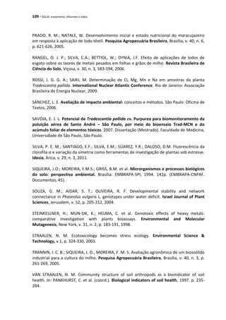 109 - ÁGUA: tratamento, efluentes e lodos
PRADO, R. M.; NATALE, W. Desenvolvimento inicial e estado nutricional do maracujazeiro
em resposta à aplicação de lodo têxtil. Pesquisa Agropecuária Brasileira, Brasília, v. 40, n. 6,
p. 621-626, 2005.
RANGEL, O. J. P.; SILVA, C.A.; BETTIOL, W.; DYNIA, J.F. Efeito de aplicações de lodos de
esgoto sobre os teores de metais pesados em folhas e grãos de milho. Revista Brasileira de
Ciência do Solo, Viçosa, v. 30, n. 3, 583-594, 2006.
ROSSI, J. G. G. A.; SAIKI, M. Determinação de Cl, Mg, Mn e Na em amostras da planta
Tradescantia pallida. International Nuclear Atlantic Conference. Rio de Janeiro: Associação
Brasileira de Energia Nuclear, 2009.
SÁNCHEZ, L. E. Avaliação de impacto ambiental: conceitos e métodos. São Paulo: Oficina de
Textos, 2006.
SAVÓIA, E. J. L. Potencial de Tradescantia pallida cv. Purpurea para biomonitoramento da
poluição aérea de Santo André – São Paulo, por meio do bioensaio Trad-MCN e do
acúmulo foliar de elementos tóxicos. 2007. Dissertação (Mestrado). Faculdade de Medicina,
Universidade de São Paulo, São Paulo.
SILVA, P. E. M.; SANTIAGO, E.F.; SILVA, E.M.; SÚAREZ, Y.R.; DALOSO, D.M. Fluorescência da
clorofila-a e variação da simetria como ferramentas de investigação de plantas sob estresse.
Idesia, Arica, v. 29, n. 3, 2011.
SIQUEIRA, J.O.; MOREIRA, F.M.S.; GRISS, B.M. et al. Microrganismos e processos biológicos
do solo: perspectiva ambiental. Brasília: EMBRAPA-SPI, 1994. 142p. (EMBRAPA-CNPAF.
Documentos, 45).
SOUZA, G. M.; AIDAR, S. T.; OLIVEIRA, R. F. Developmental stability and network
connectance in Phaseolus vulgaris L. genotypes under water deficit. Israel Journal of Plant
Sciences, Jerusalem, v. 52, p. 205-212, 2004.
STEINKELLNER, H.; MUN-SIK, K.; HELMA, C. et al. Genotoxic effects of heavy metals:
comparative investigation with plants bioassays. Environmental and Molecular
Mutagenesis, New York, v. 31, n. 2, p. 183-191, 1998.
STRAALEN, N. M. Ecotoxicology becomes stress ecology. Environmental Science &
Technology, v.1, p. 324-330, 2003.
TRANNIN, I. C. B.; SIQUEIRA, J. O.; MOREIRA, F. M. S. Avaliação agronômica de um biossólido
industrial para a cultura do milho. Pesquisa Agropecuária Brasileira, Brasília, v. 40, n. 3, p.
261-269, 2005.
VAN STRAALEN, N. M. Community structure of soil arthropods as a bioindicator of soil
health. In: PANKHURST, C. et al. (coord.). Biological indicators of soil health, 1997. p. 235-
264.
 