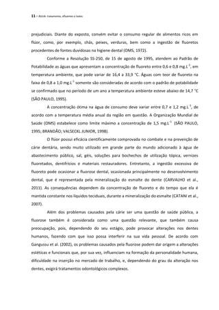 11 - ÁGUA: tratamento, efluentes e lodos
prejudiciais. Diante do exposto, convém evitar o consumo regular de alimentos ricos em
flúor, como, por exemplo, chás, peixes, verduras, bem como a ingestão de fluoretos
procedentes de fontes duvidosas na higiene dental (OMS, 1972).
Conforme a Resolução SS-250, de 15 de agosto de 1995, atendem ao Padrão de
Potabilidade as águas que apresentam a concentração de fluoreto entre 0,6 e 0,8 mg.L-1
, em
temperatura ambiente, que pode variar de 16,4 a 33,9 °C. Águas com teor de fluoreto na
faixa de 0,8 a 1,0 mg.L-1
somente são consideradas de acordo com o padrão de potabilidade
se confirmado que no período de um ano a temperatura ambiente esteve abaixo de 14,7 °C
(SÃO PAULO, 1995).
A concentração ótima na água de consumo deve variar entre 0,7 e 1,2 mg.L-1
, de
acordo com a temperatura média anual da região em questão. A Organização Mundial de
Saúde (OMS) estabelece como limite máximo a concentração de 1,5 mg.L-1
(SÃO PAULO,
1995; BRANDÃO; VALSECKL JUNIOR, 1998).
O flúor possui eficácia cientificamente comprovada no combate e na prevenção de
cárie dentária, sendo muito utilizado em grande parte do mundo adicionado à água de
abastecimento público, sal, géis, soluções para bochechos de utilização tópica, vernizes
fluoretados, dentifrícios e materiais restauradores. Entretanto, a ingestão excessiva de
fluoreto pode ocasionar a fluorose dental, ocasionada principalmente no desenvolvimento
dental, que é representada pela mineralização do esmalte do dente (CARVALHO et al.,
2011). As consequências dependem da concentração de fluoreto e do tempo que ela é
mantida constante nos líquidos teciduais, durante a mineralização do esmalte (CATANI et al.,
2007).
Além dos problemas causados pela cárie ser uma questão de saúde pública, a
fluorose também é considerada como uma questão relevante, que também causa
preocupação, pois, dependendo do seu estágio, pode provocar alterações nos dentes
humanos, fazendo com que isso possa interferir na sua vida pessoal. De acordo com
Gangussu et al. (2002), os problemas causados pela fluorose podem dar origem a alterações
estéticas e funcionais que, por sua vez, influenciam na formação da personalidade humana,
dificuldade na inserção no mercado de trabalho, e, dependendo do grau da alteração nos
dentes, exigirá tratamentos odontológicos complexos.
 
