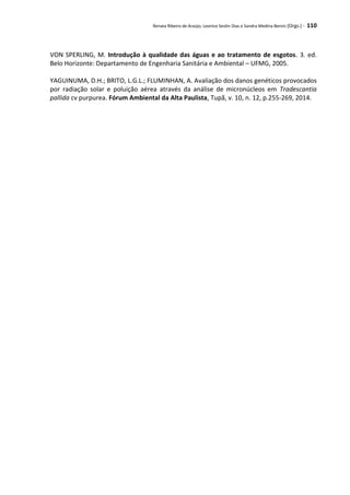 Renata Ribeiro de Araújo, Leonice Seolin Dias e Sandra Medina Benini (Orgs.) - 110
VON SPERLING, M. Introdução à qualidade das águas e ao tratamento de esgotos. 3. ed.
Belo Horizonte: Departamento de Engenharia Sanitária e Ambiental – UFMG, 2005.
YAGUINUMA, D.H.; BRITO, L.G.L.; FLUMINHAN, A. Avaliação dos danos genéticos provocados
por radiação solar e poluição aérea através da análise de micronúcleos em Tradescantia
pallida cv purpurea. Fórum Ambiental da Alta Paulista, Tupã, v. 10, n. 12, p.255-269, 2014.
 