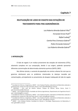 111 - ÁGUA: tratamento, efluentes e lodos
Capítulo 7
REUTILIZAÇÃO DE LODO DE ESGOTO DAS ESTAÇÕES DE
TRATAMENTO PARA FINS AGRONÔMICOS
Luís Roberto Almeida Gabriel Filho23
Fernando Ferrari Putti24
Rafael Ludwig25
Camila Pires Cremasco Gabriel26
Pedro Fernando Cataneo27
Luiz Roberto Almeida Gabriel28
1 INTRODUÇÃO
O lodo de esgoto é um resíduo proveniente das estações de tratamentos (ETEs),
altamente complexo em sua composição, devido à sua origem, podendo apresentar
diferentes concentrações de determinados elementos químicos (SAITO, 2007).
Nos últimos séculos, o aumento da população nos centros urbanos fez com que os
governos atentassem para os problemas relacionados às doenças causadas por
contaminações, principalmente as provenientes do despejo inadequado do lodo de esgoto
23
Faculdade de Ciências e Engenharia, UNESP – Univ Estadual Paulista, Laboratório de Matemática Aplicada e
Computacional, campus de Tupã, São Paulo, Brasil. E-mail: gabrielfilho@tupa.unesp.br
24
UNIFENAS – Univ José do Rosário Vellano, campus de Alfenas, Minas Gerais, Brasil E-
mail: fernando.putti@unifenas.br
25
UNESP – Univ Estadual Paulista, Faculdade de Ciências Agronômicas, Departamento de Engenharia Rural E-
mail: rafaelludwig@fca.unesp.br
26
Faculdade de Ciências e Engenharia, UNESP – Univ Estadual Paulista, Laboratório de Matemática Aplicada e
Computacional, campus de Tupã, São Paulo, Brasil. E-mail: camila@tupa.unesp.br
27
Faculdade de Ciências e Engenharia, UNESP – Univ Estadual Paulista, Laboratório de Matemática Aplicada e
Computacional, campus de Tupã, São Paulo, Brasil. E-mail: pedro@tupa.unesp.br
28
UNESP – Univ Estadual Paulista, Faculdade de Ciências e Tecnologia, Departamento de Matemática E-
mail: gabriel@fct.unesp.br
 