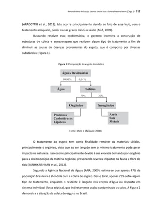 Renata Ribeiro de Araújo, Leonice Seolin Dias e Sandra Medina Benini (Orgs.) - 112
(ARADOTTIR et al., 2012). Isto ocorre principalmente devido ao fato de esse lodo, sem o
tratamento adequado, poder causar graves danos à saúde (ANA, 2009).
Buscando resolver essa problemática, o governo incentiva a construção de
estruturas de coleta e armazenagem que realizem algum tipo de tratamento a fim de
diminuir as causas de doenças provenientes do esgoto, que é composto por diversas
substâncias (Figura 1).
Figura 1: Composição do esgoto doméstico
Fonte: Melo e Marques (2000).
O tratamento do esgoto tem como finalidade remover os materiais sólidos,
principalmente o orgânico, visto que ao ser lançado sem o mínimo tratamento pode gerar
impacto na natureza. Isso ocorre principalmente devido à sua elevada demanda por oxigênio
para a decomposição da matéria orgânica, provocando severos impactos na fauna e flora de
rios (KUNHIKRISHNAN et al., 2012).
Segundo a Agência Nacional de Águas (ANA, 2009), estima-se que apenas 47% da
população brasileira é atendida com a coleta de esgoto. Desse total, apenas 25% sofre algum
tipo de tratamento, enquanto o restante é lançado nos corpos d’água ou disposto em
sistema individual (fossa séptica), que indiretamente acaba contaminado os solos. A Figura 2
demonstra a situação da coleta de esgoto no Brasil.
 