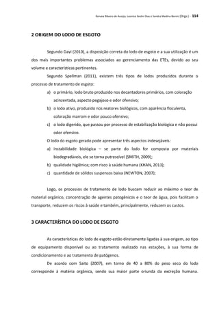 Renata Ribeiro de Araújo, Leonice Seolin Dias e Sandra Medina Benini (Orgs.) - 114
2 ORIGEM DO LODO DE ESGOTO
Segundo Davi (2010), a disposição correta do lodo de esgoto e a sua utilização é um
dos mais importantes problemas associados ao gerenciamento das ETEs, devido ao seu
volume e características pertinentes.
Segundo Spellman (2011), existem três tipos de lodos produzidos durante o
processo de tratamento de esgoto:
a) o primário, lodo bruto produzido nos decantadores primários, com coloração
acinzentada, aspecto pegajoso e odor ofensivo;
b) o lodo ativo, produzido nos reatores biológicos, com aparência floculenta,
coloração marrom e odor pouco ofensivo;
c) o lodo digerido, que passou por processo de estabilização biológica e não possui
odor ofensivo.
O lodo do esgoto gerado pode apresentar três aspectos indesejáveis:
a) instabilidade biológica – se parte do lodo for composto por materiais
biodegradáveis, ele se torna putrescível (SMITH, 2009);
b) qualidade higiênica; com risco à saúde humana (KHAN, 2013);
c) quantidade de sólidos suspensos baixa (NEWTON, 2007);
Logo, os processos de tratamento de lodo buscam reduzir ao máximo o teor de
material orgânico, concentração de agentes patogênicos e o teor de água, pois facilitam o
transporte, reduzem os riscos à saúde e também, principalmente, reduzem os custos.
3 CARACTERÍSTICA DO LODO DE ESGOTO
As características do lodo de esgoto estão diretamente ligadas à sua origem, ao tipo
de equipamento disponível ou ao tratamento realizado nas estações, à sua forma de
condicionamento e ao tratamento de patógenos.
De acordo com Saito (2007), em torno de 40 a 80% do peso seco do lodo
corresponde à matéria orgânica, sendo sua maior parte oriunda da excreção humana.
 