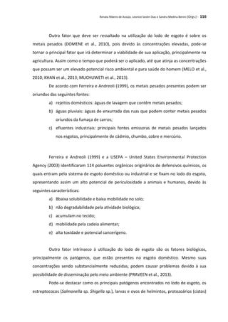 Renata Ribeiro de Araújo, Leonice Seolin Dias e Sandra Medina Benini (Orgs.) - 116
Outro fator que deve ser ressaltado na utilização do lodo de esgoto é sobre os
metais pesados (DOMENE et al., 2010), pois devido às concentrações elevadas, pode-se
tornar o principal fator que irá determinar a viabilidade de sua aplicação, principalmente na
agricultura. Assim como o tempo que poderá ser o aplicado, até que atinja as concentrações
que possam ser um elevado potencial risco ambiental e para saúde do homem (MELO et al.,
2010; KHAN et al., 2013; MUCHUWETI et al., 2013).
De acordo com Ferreira e Andreoli (1999), os metais pesados presentes podem ser
oriundos das seguintes fontes:
a) rejeitos domésticos: águas de lavagem que contêm metais pesados;
b) águas pluviais: águas de enxurrada das ruas que podem conter metais pesados
oriundos da fumaça de carros;
c) efluentes industriais: principais fontes emissoras de metais pesados lançados
nos esgotos, principalmente de cádmio, chumbo, cobre e mercúrio.
Ferreira e Andreoli (1999) e a USEPA – United States Environmental Protection
Agency (2003) identificaram 114 poluentes orgânicos originários de defensivos químicos, os
quais entram pelo sistema de esgoto doméstico ou industrial e se fixam no lodo do esgoto,
apresentando assim um alto potencial de periculosidade a animais e humanos, devido às
seguintes características:
a) Bbaixa solubilidade e baixa mobilidade no solo;
b) não degradabilidade pela atividade biológica;
c) acumulam no tecido;
d) mobilidade pela cadeia alimentar;
e) alta toxidade e potencial cancerígeno.
Outro fator intrínseco à utilização do lodo de esgoto são os fatores biológicos,
principalmente os patógenos, que estão presentes no esgoto doméstico. Mesmo suas
concentrações sendo substancialmente reduzidas, podem causar problemas devido à sua
possibilidade de disseminação pelo meio ambiente (PRAVEEN et al., 2013).
Pode-se destacar como os principais patógenos encontrados no lodo de esgoto, os
estreptococos (Salmonella sp. Shigella sp.), larvas e ovos de helmintos, protozoários (cistos)
 