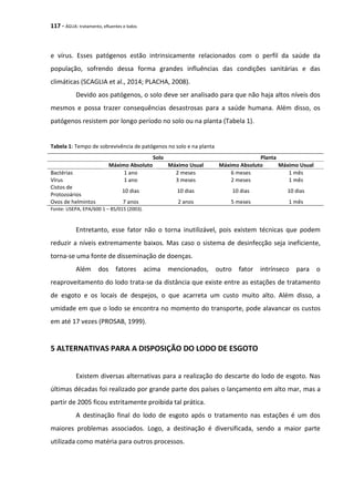 117 - ÁGUA: tratamento, efluentes e lodos
e vírus. Esses patógenos estão intrinsicamente relacionados com o perfil da saúde da
população, sofrendo dessa forma grandes influências das condições sanitárias e das
climáticas (SCAGLIA et al., 2014; PLACHA, 2008).
Devido aos patógenos, o solo deve ser analisado para que não haja altos níveis dos
mesmos e possa trazer consequências desastrosas para a saúde humana. Além disso, os
patógenos resistem por longo período no solo ou na planta (Tabela 1).
Tabela 1: Tempo de sobrevivência de patógenos no solo e na planta
Solo Planta
Máximo Absoluto Máximo Usual Máximo Absoluto Máximo Usual
Bactérias 1 ano 2 meses 6 meses 1 mês
Vírus 1 ano 3 meses 2 meses 1 mês
Cistos de
Protozoários
10 dias 10 dias 10 dias 10 dias
Ovos de helmintos 7 anos 2 anos 5 meses 1 mês
Fonte: USEPA, EPA/600 1 – 85/015 (2003).
Entretanto, esse fator não o torna inutilizável, pois existem técnicas que podem
reduzir a níveis extremamente baixos. Mas caso o sistema de desinfecção seja ineficiente,
torna-se uma fonte de disseminação de doenças.
Além dos fatores acima mencionados, outro fator intrínseco para o
reaproveitamento do lodo trata-se da distância que existe entre as estações de tratamento
de esgoto e os locais de despejos, o que acarreta um custo muito alto. Além disso, a
umidade em que o lodo se encontra no momento do transporte, pode alavancar os custos
em até 17 vezes (PROSAB, 1999).
5 ALTERNATIVAS PARA A DISPOSIÇÃO DO LODO DE ESGOTO
Existem diversas alternativas para a realização do descarte do lodo de esgoto. Nas
últimas décadas foi realizado por grande parte dos países o lançamento em alto mar, mas a
partir de 2005 ficou estritamente proibida tal prática.
A destinação final do lodo de esgoto após o tratamento nas estações é um dos
maiores problemas associados. Logo, a destinação é diversificada, sendo a maior parte
utilizada como matéria para outros processos.
 