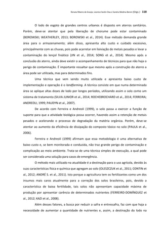 Renata Ribeiro de Araújo, Leonice Seolin Dias e Sandra Medina Benini (Orgs.) - 118
O lodo de esgoto de grandes centros urbanos é disposto em aterros sanitários.
Porém, deve-se atentar que pela liberação de chorume pode estar contaminado
(BOROWSKI; WEATHERLEY, 2013; BOROWSKI et al., 2014). Esse método demanda grande
área para o armazenamento; além disso, apresenta alto custo e cuidado excessivo,
principalmente com as chuvas, pois pode acarretar em lixiviação de metais pesados e levar a
contaminação do lençol freático (JIN et al., 2014; SONG et al., 2014). Mesmo após a
conclusão do aterro, ainda deve existir o acompanhamento de técnicos para que não haja o
perigo de contaminação. É importante ressaltar que mesmo após a construção do aterro a
área pode ser utilizada, mas para determinados fins.
Uma técnica que vem sendo muito utilizada e apresenta baixo custo de
implementação e operação é o landfarming. A técnica consiste em que numa determinada
área se aplique altas doses de lodo por longos períodos, utilizando assim o solo como um
sistema de tratamento (SILVA JUNIOR et al., 2014; ROCHEBROCHARD et al., 2014; FERREIRA;
ANDREOLI, 1999; PAUDYN et al., 2007).
De acordo com Ferreira e Andreoli (1999), o solo passa a exercer a função de
suporte para que a atividade biológica possa ocorrer, havendo assim a retenção de metais
pesados e acelerando o processo de degradação da matéria orgânica. Porém, deve-se
atentar ao aumento da eficiência de dissipação do composto tóxico no solo (PAULA et al.,
2006).
Ferreira e Andreoli (1999) afirmam que essa metodologia é uma alternativa de
baixo custo e, se bem monitorada e conduzida, não traz grande perigo de contaminação e
complicação ao meio ambiente. Trata-se de uma técnica simples de execução, a qual pode
ser considerada uma solução para casos de emergência.
O método mais utilizado na atualidade é a destinação para o uso agrícola, devido às
suas características física e química que agregam ao solo (OLESZCZUK et al., 2011; CONTIN et
al., 2012; ANDRÉ S. et al., 2011). Isto porque a agricultura tem os fertilizantes como um dos
insumos mais caros atualmente para a correção dos solos brasileiros, pois, devido a
característica de baixa fertilidade, tais solos não apresentam capacidade máxima de
produção por apresentar carência de determinados nutrientes (FERREIRO-DOMÍNGUEZ et
al., 2012; KAZI et al., 2008).
Além desses fatores, a busca por reduzir a safra e entressafra, faz com que haja a
necessidade de aumentar a quantidade de nutrientes e, assim, a destinação do lodo na
 