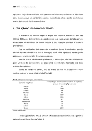 119 - ÁGUA: tratamento, efluentes e lodos
agricultura faz jus às necessidades, pois apresenta um baixo custo no descarte e, além disso,
como mencionado, é um grande fornecedor de nutrientes ao solo e à planta, possibilitando
a redução do uso de fertilizantes químicos.
6 LEGISLAÇÃO DO USO DO LODO DE ESGOTO
A reutilização do lodo de esgoto é regida pela resolução Conama n° 375/2006
(BRASIL, 2006), que define critérios e procedimentos para o uso agrícola de lodos gerados
em estações de tratamento de esgoto sanitário e seus produtos derivados e dá outras
providências.
Para ser reutilizado o lodo deve estar enquadrado dentro de parâmetros que não
causem impactos ambientais e risco à população, assim como o processo de redução de
patógenos e vetores também devem estar presente.
Além de conter determinados parâmetros, a reutilização deve ser acompanhada
pelas Unidades de Gerenciamento de Logo (UGL) e devidamente licenciada pelo órgão
ambiental competente.
Dentro das limitações citadas, para os metais pesados foi estabelecido o valor
máximo para que se possa utilizar o lodo (Tabela 2).
Tabela 2: Valores máximos para as substâncias
Elementos inorgânicos
Concentração máxima permitida no lodo de esgoto ou
produto derivado (mg/kg, base seca)
Arsênio 41
Bário 1300
Cádmio 39
Chumbo 300
Cobre 1500
Crômio 1000
Mercúrio 17
Molibdênio 50
Níquel 420
Selênio 100
Zinco 2800
Fonte: Brasil (2006).
A resolução Conama nº 375 também estabelece valores máximos para organismos
patogênicos, conforme ilustra a Tabela 3.
 