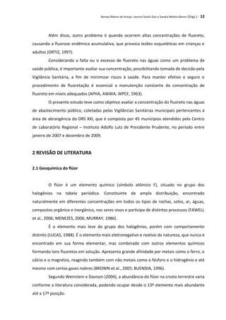 Renata Ribeiro de Araújo, Leonice Seolin Dias e Sandra Medina Benini (Orgs.) - 12
Além disso, outro problema é quando ocorrem altas concentrações de fluoreto,
causando a fluorose endêmica acumulativa, que provoca lesões esqueléticas em crianças e
adultos (ORTIZ, 1997).
Considerando a falta ou o excesso de fluoreto nas águas como um problema de
saúde pública, é importante avaliar sua concentração, possibilitando tomada de decisão pela
Vigilância Sanitária, a fim de minimizar riscos à saúde. Para manter efetivo e seguro o
procedimento de fluoretação é essencial a manutenção constante da concentração de
fluoreto em níveis adequados (APHA, AWWA, WPCF, 1963).
O presente estudo teve como objetivo avaliar a concentração do fluoreto nas águas
de abastecimento público, coletadas pelas Vigilâncias Sanitárias municipais pertencentes à
área de abrangência do DRS XXI, que é composta por 45 municípios atendidos pelo Centro
de Laboratório Regional – Instituto Adolfo Lutz de Presidente Prudente, no período entre
janeiro de 2007 e dezembro de 2009.
2 REVISÃO DE LITERATURA
2.1 Geoquímica do flúor
O flúor é um elemento químico (símbolo atômico F), situado no grupo dos
halogênios na tabela periódica. Constituinte de ampla distribuição, encontrado
naturalmente em diferentes concentrações em todos os tipos de rochas, solos, ar, águas,
compostos orgânico e inorgânico, nos seres vivos e participa de distintos processos (FAWELL
et al., 2006; MENEZES, 2006; MURRAY, 1986).
É o elemento mais leve do grupo dos halogênios, porém com comportamento
distinto (LUCAS, 1988). É o elemento mais eletronegativo e reativo da natureza, que nunca é
encontrado em sua forma elementar, mas combinado com outros elementos químicos
formando íons fluoretos em solução. Apresenta grande afinidade por metais como o ferro, o
cálcio e o magnésio, reagindo também com não metais como o fósforo e o hidrogênio e até
mesmo com certos gases nobres (BROWN et al., 2005; BUENDIA, 1996).
Segundo Weinstein e Davison (2004), a abundância do flúor na crosta terrestre varia
conforme a literatura considerada, podendo ocupar desde o 13º elemento mais abundante
até a 17ª posição.
 