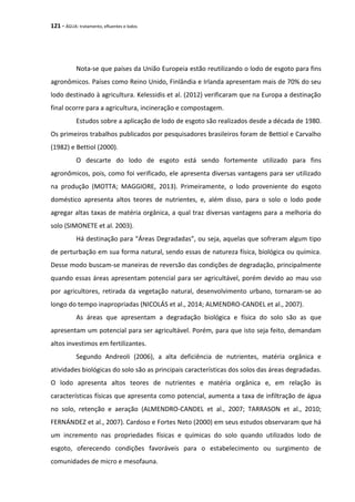 121 - ÁGUA: tratamento, efluentes e lodos
Nota-se que países da União Europeia estão reutilizando o lodo de esgoto para fins
agronômicos. Países como Reino Unido, Finlândia e Irlanda apresentam mais de 70% do seu
lodo destinado à agricultura. Kelessidis et al. (2012) verificaram que na Europa a destinação
final ocorre para a agricultura, incineração e compostagem.
Estudos sobre a aplicação de lodo de esgoto são realizados desde a década de 1980.
Os primeiros trabalhos publicados por pesquisadores brasileiros foram de Bettiol e Carvalho
(1982) e Bettiol (2000).
O descarte do lodo de esgoto está sendo fortemente utilizado para fins
agronômicos, pois, como foi verificado, ele apresenta diversas vantagens para ser utilizado
na produção (MOTTA; MAGGIORE, 2013). Primeiramente, o lodo proveniente do esgoto
doméstico apresenta altos teores de nutrientes, e, além disso, para o solo o lodo pode
agregar altas taxas de matéria orgânica, a qual traz diversas vantagens para a melhoria do
solo (SIMONETE et al. 2003).
Há destinação para “Áreas Degradadas”, ou seja, aquelas que sofreram algum tipo
de perturbação em sua forma natural, sendo essas de natureza física, biológica ou química.
Desse modo buscam-se maneiras de reversão das condições de degradação, principalmente
quando essas áreas apresentam potencial para ser agricultável, porém devido ao mau uso
por agricultores, retirada da vegetação natural, desenvolvimento urbano, tornaram-se ao
longo do tempo inapropriadas (NICOLÁS et al., 2014; ALMENDRO-CANDEL et al., 2007).
As áreas que apresentam a degradação biológica e física do solo são as que
apresentam um potencial para ser agricultável. Porém, para que isto seja feito, demandam
altos investimos em fertilizantes.
Segundo Andreoli (2006), a alta deficiência de nutrientes, matéria orgânica e
atividades biológicas do solo são as principais características dos solos das áreas degradadas.
O lodo apresenta altos teores de nutrientes e matéria orgânica e, em relação às
características físicas que apresenta como potencial, aumenta a taxa de infiltração de água
no solo, retenção e aeração (ALMENDRO-CANDEL et al., 2007; TARRASON et al., 2010;
FERNÁNDEZ et al., 2007). Cardoso e Fortes Neto (2000) em seus estudos observaram que há
um incremento nas propriedades físicas e químicas do solo quando utilizados lodo de
esgoto, oferecendo condições favoráveis para o estabelecimento ou surgimento de
comunidades de micro e mesofauna.
 