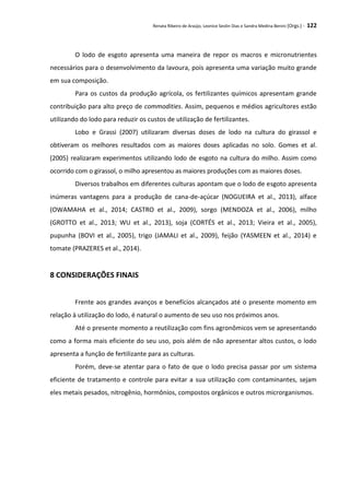 Renata Ribeiro de Araújo, Leonice Seolin Dias e Sandra Medina Benini (Orgs.) - 122
O lodo de esgoto apresenta uma maneira de repor os macros e micronutrientes
necessários para o desenvolvimento da lavoura, pois apresenta uma variação muito grande
em sua composição.
Para os custos da produção agrícola, os fertilizantes químicos apresentam grande
contribuição para alto preço de commodities. Assim, pequenos e médios agricultores estão
utilizando do lodo para reduzir os custos de utilização de fertilizantes.
Lobo e Grassi (2007) utilizaram diversas doses de lodo na cultura do girassol e
obtiveram os melhores resultados com as maiores doses aplicadas no solo. Gomes et al.
(2005) realizaram experimentos utilizando lodo de esgoto na cultura do milho. Assim como
ocorrido com o girassol, o milho apresentou as maiores produções com as maiores doses.
Diversos trabalhos em diferentes culturas apontam que o lodo de esgoto apresenta
inúmeras vantagens para a produção de cana-de-açúcar (NOGUEIRA et al., 2013), alface
(OWAMAHA et al., 2014; CASTRO et al., 2009), sorgo (MENDOZA et al., 2006), milho
(GROTTO et al., 2013; WU et al., 2013), soja (CORTÉS et al., 2013; Vieira et al., 2005),
pupunha (BOVI et al., 2005), trigo (JAMALI et al., 2009), feijão (YASMEEN et al., 2014) e
tomate (PRAZERES et al., 2014).
8 CONSIDERAÇÕES FINAIS
Frente aos grandes avanços e benefícios alcançados até o presente momento em
relação à utilização do lodo, é natural o aumento de seu uso nos próximos anos.
Até o presente momento a reutilização com fins agronômicos vem se apresentando
como a forma mais eficiente do seu uso, pois além de não apresentar altos custos, o lodo
apresenta a função de fertilizante para as culturas.
Porém, deve-se atentar para o fato de que o lodo precisa passar por um sistema
eficiente de tratamento e controle para evitar a sua utilização com contaminantes, sejam
eles metais pesados, nitrogênio, hormônios, compostos orgânicos e outros microrganismos.
 
